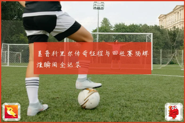 基普科里尔传奇征程与田径赛场辉煌瞬间全记录
