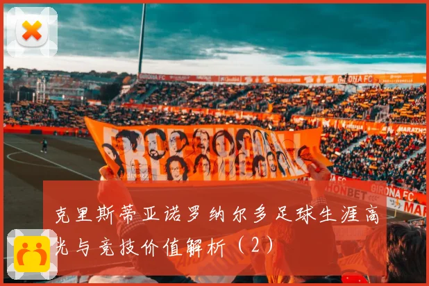 克里斯蒂亚诺罗纳尔多足球生涯高光与竞技价值解析（2）