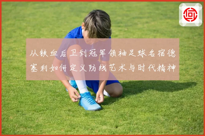 从铁血后卫到冠军领袖足球名宿德塞利如何定义防线艺术与时代精神