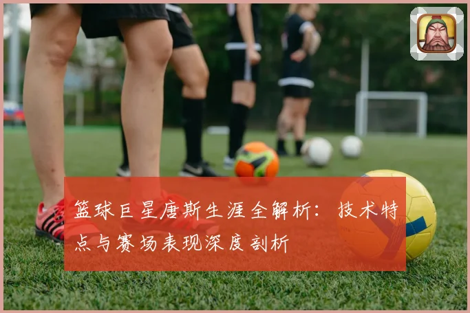 篮球巨星唐斯生涯全解析：技术特点与赛场表现深度剖析