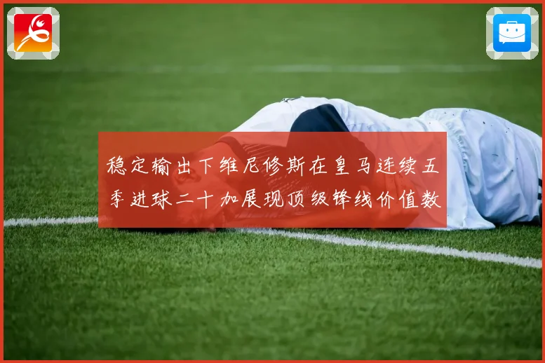 稳定输出下维尼修斯在皇马连续五季进球二十加展现顶级锋线价值数据研判