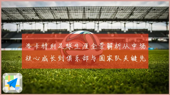 洛卡特利足球生涯全景解析从中场核心成长到俱乐部与国家队关键先生