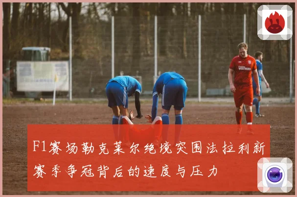 F1赛场勒克莱尔绝境突围法拉利新赛季争冠背后的速度与压力
