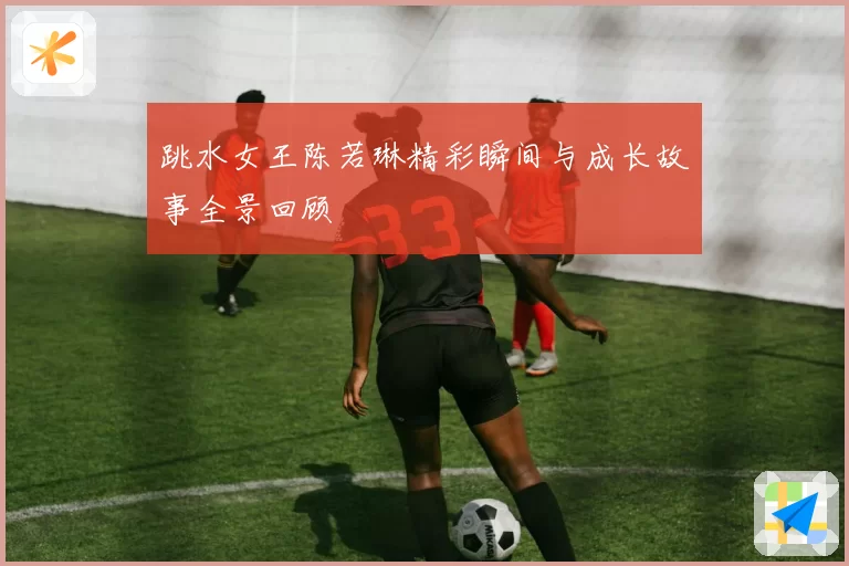 跳水女王陈若琳精彩瞬间与成长故事全景回顾