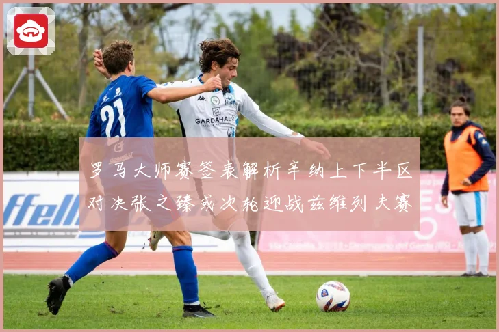 罗马大师赛签表解析辛纳上下半区对决张之臻或次轮迎战兹维列夫赛场观察