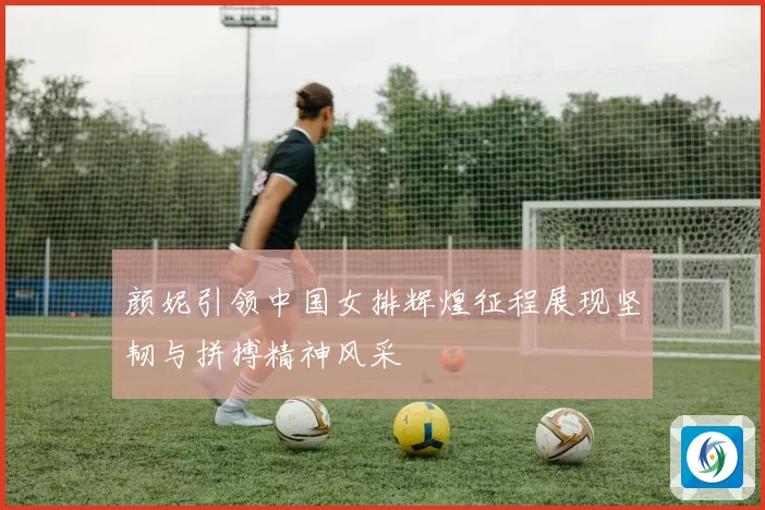 颜妮引领中国女排辉煌征程展现坚韧与拼搏精神风采