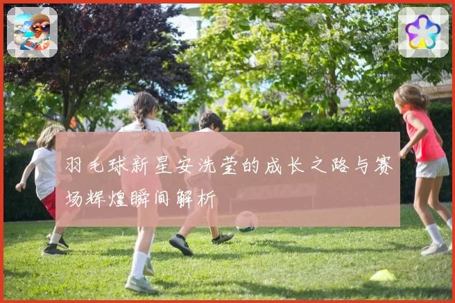 羽毛球新星安洗莹的成长之路与赛场辉煌瞬间解析