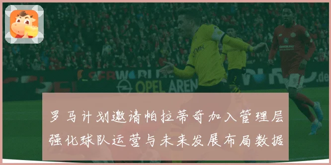 罗马计划邀请帕拉蒂奇加入管理层强化球队运营与未来发展布局数据研判