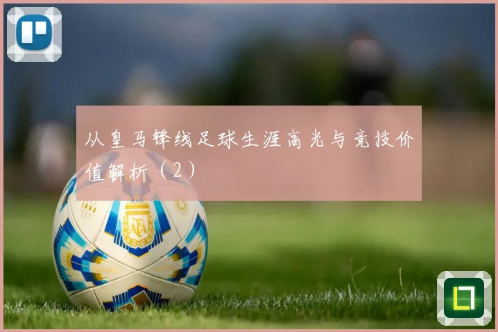 从皇马锋线足球生涯高光与竞技价值解析（2）