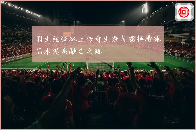 羽生结弦冰上传奇生涯与花样滑冰艺术完美融合之路