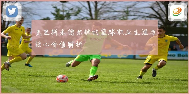克里斯米德尔顿的篮球职业生涯与核心价值解析