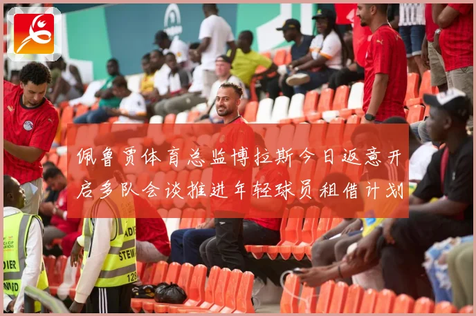 佩鲁贾体育总监博拉斯今日返意开启多队会谈推进年轻球员租借计划战术观察