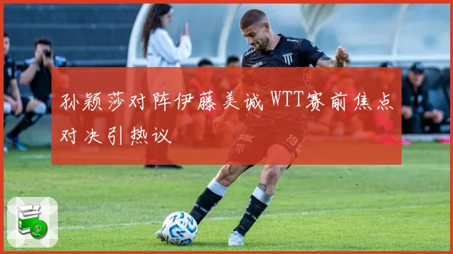 孙颖莎对阵伊藤美诚 WTT赛前焦点对决引热议