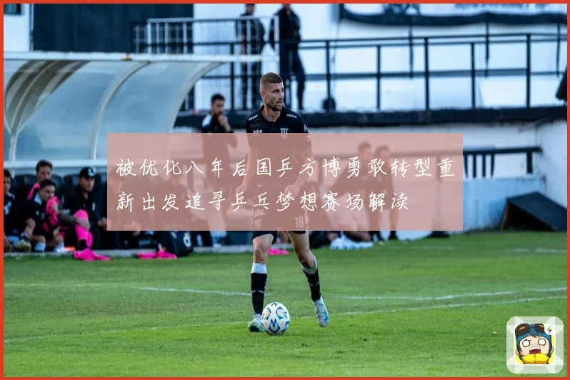 被优化八年后国乒方博勇敢转型重新出发追寻乒乓梦想赛场解读