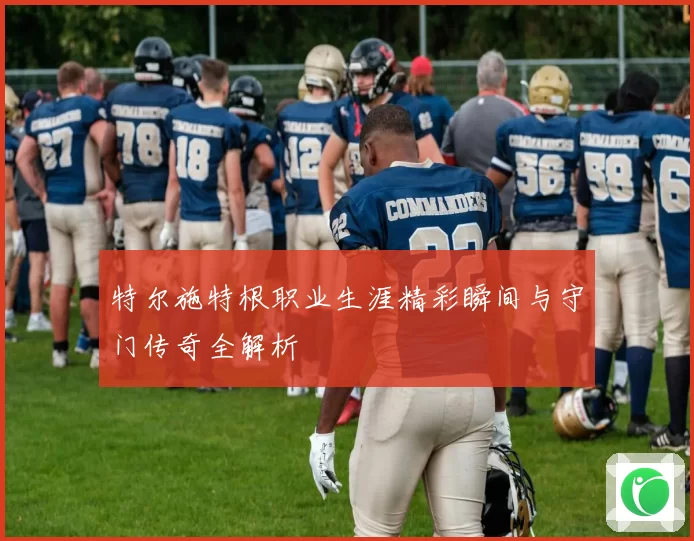 特尔施特根职业生涯精彩瞬间与守门传奇全解析