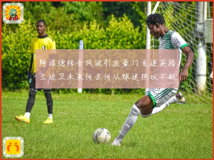 阿诺德转会风波引发豪门竞逐英格兰边卫未来何去何从球迷热议不断