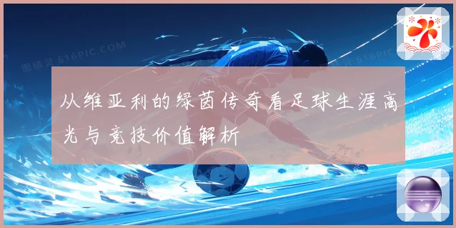 从维亚利的绿茵传奇看足球生涯高光与竞技价值解析