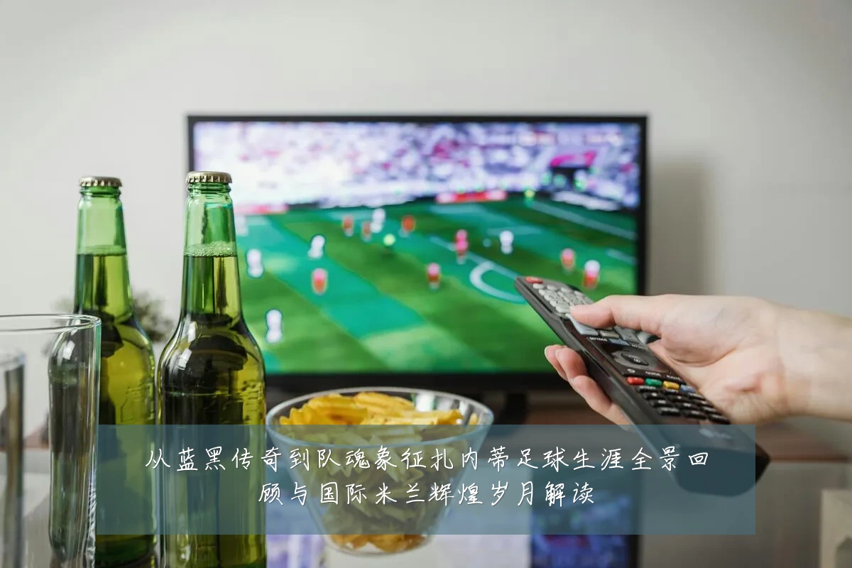 从蓝黑传奇到队魂象征扎内蒂足球生涯全景回顾与国际米兰辉煌岁月解读
