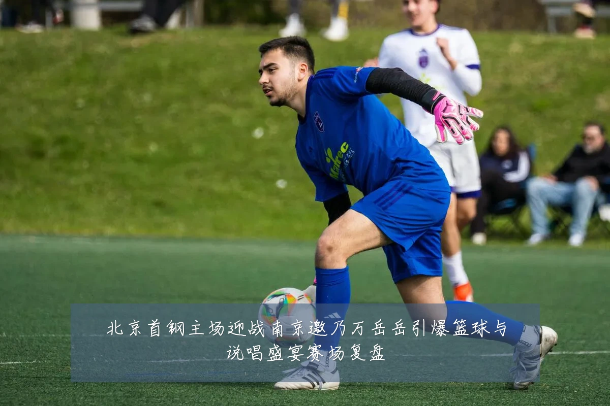 北京首钢主场迎战南京邀乃万岳岳引爆篮球与说唱盛宴赛场复盘