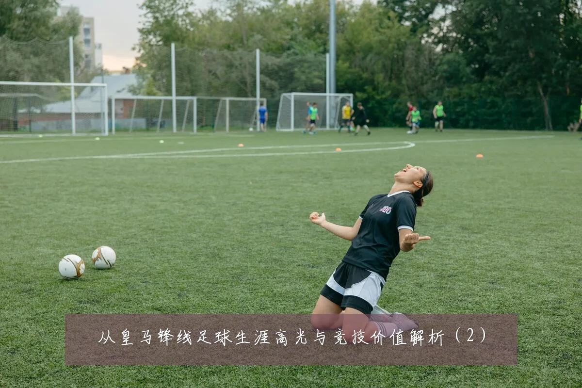 从皇马锋线足球生涯高光与竞技价值解析(2)