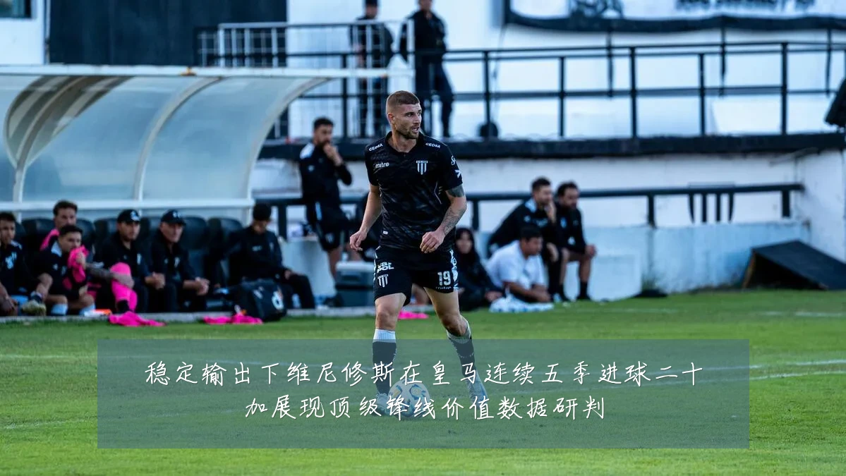 稳定输出下维尼修斯在皇马连续五季进球二十加展现顶级锋线价值数据研判