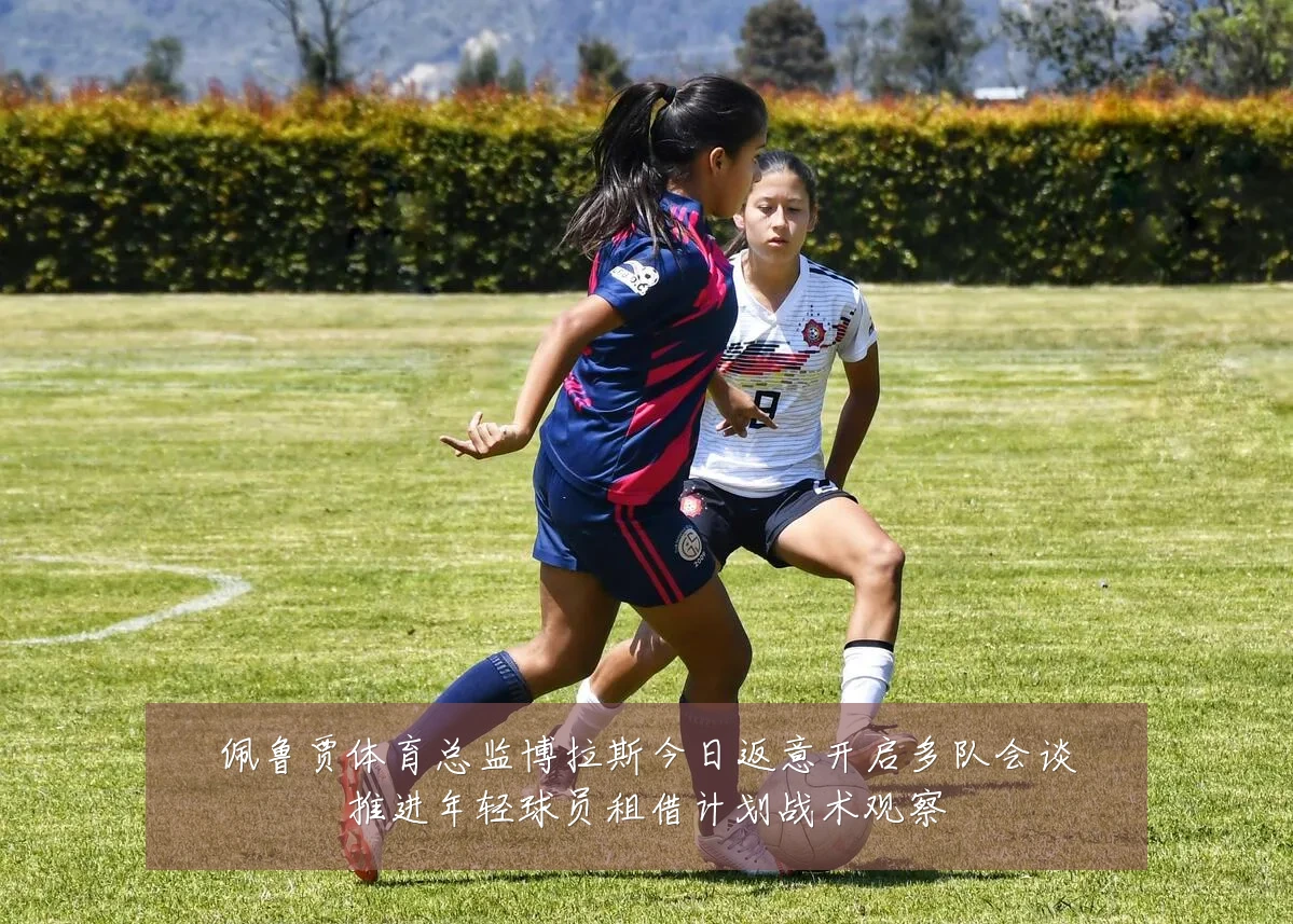 佩鲁贾体育总监博拉斯今日返意开启多队会谈推进年轻球员租借计划战术观察