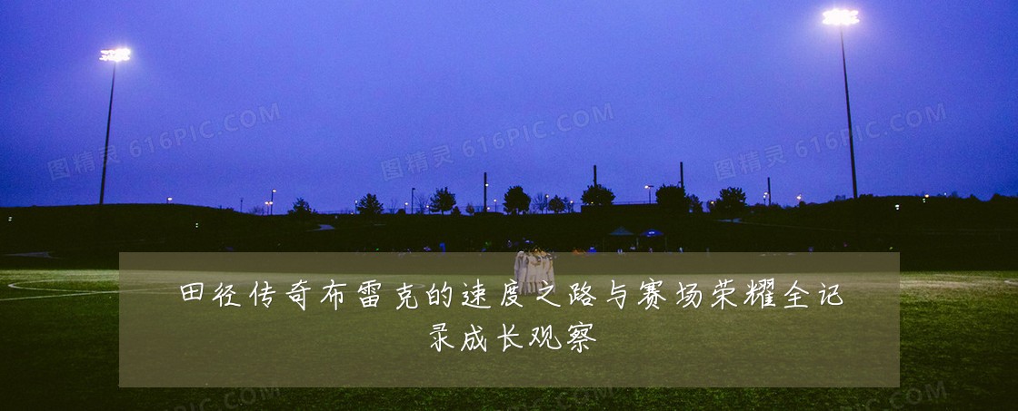 田径传奇布雷克的速度之路与赛场荣耀全记录成长观察